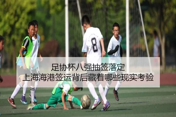 足协杯八强抽签落定 上海海港签运背后藏着哪些现实考验